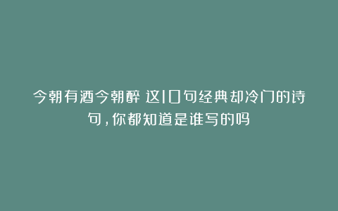 今朝有酒今朝醉！这10句经典却冷门的诗句，你都知道是谁写的吗？