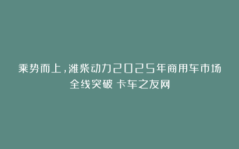 乘势而上，潍柴动力2025年商用车市场全线突破丨卡车之友网