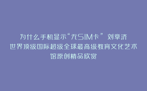 为什么手机显示“无SIM卡”？①刘章济世界顶级国际超级全球最高级教育文化艺术馆原创精品欣赏！