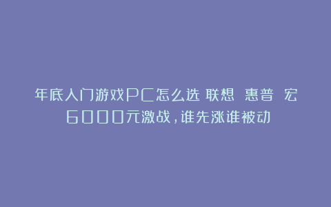 年底入门游戏PC怎么选?联想 惠普 宏碁6000元激战,谁先涨谁被动