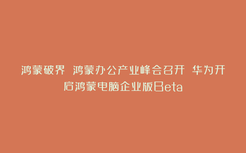 鸿蒙破界 鸿蒙办公产业峰会召开 华为开启鸿蒙电脑企业版Beta
