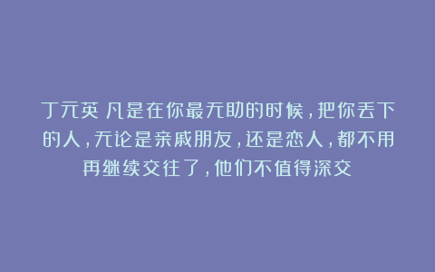 丁元英：凡是在你最无助的时候，把你丢下的人，无论是亲戚朋友，还是恋人，都不用再继续交往了，他们不值得深交！