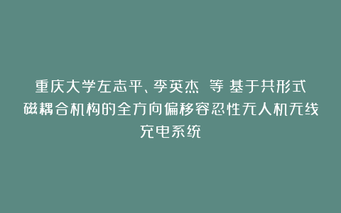 重庆大学左志平、李英杰 等:基于共形式磁耦合机构的全方向偏移容忍性无人机无线充电系统