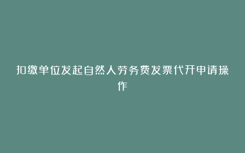 扣缴单位发起自然人劳务费发票代开申请操作