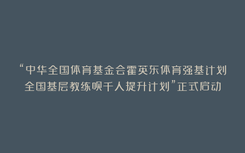 “中华全国体育基金会霍英东体育强基计划全国基层教练员千人提升计划”正式启动