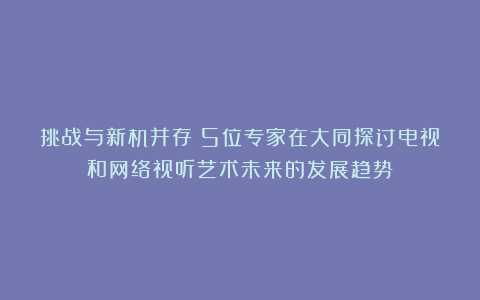 挑战与新机并存！5位专家在大同探讨电视和网络视听艺术未来的发展趋势