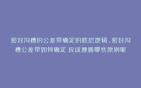 密封沟槽的公差带确定的底层逻辑，密封沟槽公差带如何确定？应该遵循哪些原则呢？
