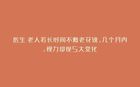 医生：老人若长时间不戴老花镜，几个月内，视力却现5大变化！