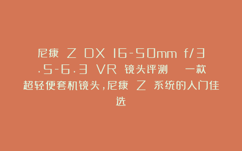 尼康 Z DX 16-50mm f/3.5-6.3 VR 镜头评测 | 一款超轻便套机镜头，尼康 Z 系统的入门佳选