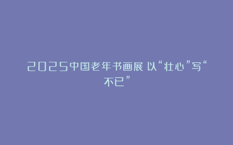 2025中国老年书画展：以“壮心”写“不已”