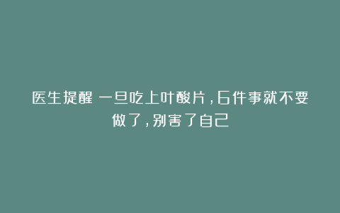 医生提醒：一旦吃上叶酸片，6件事就不要做了，别害了自己