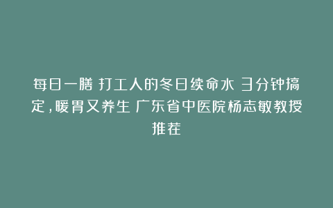 每日一膳｜打工人的冬日续命水！3分钟搞定，暖胃又养生～广东省中医院杨志敏教授推荐