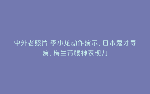 中外老照片：李小龙动作演示、日本鬼才导演、梅兰芳眼神表现力