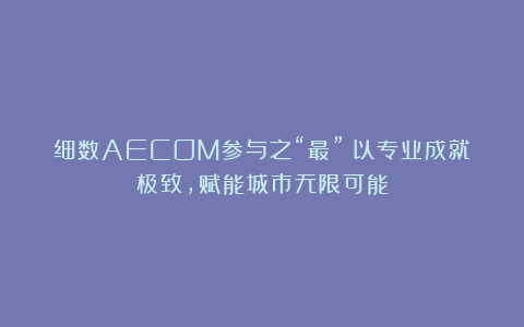 细数AECOM参与之“最”：以专业成就极致，赋能城市无限可能