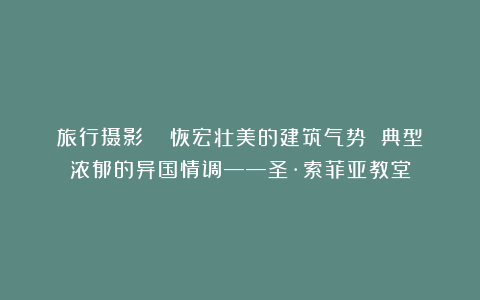 旅行摄影 | 恢宏壮美的建筑气势 典型浓郁的异国情调——圣·索菲亚教堂