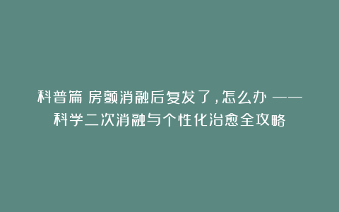 科普篇:房颤消融后复发了,怎么办?——科学二次消融与个性化治愈全攻略