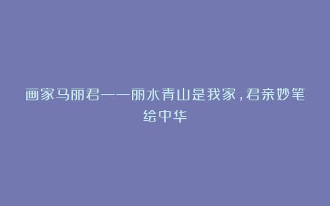 画家马丽君——丽水青山是我家，君亲妙笔绘中华