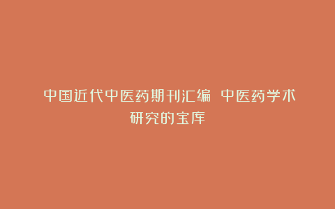 《中国近代中医药期刊汇编》|中医药学术研究的宝库
