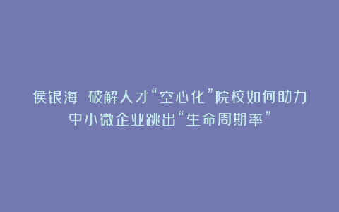 侯银海 破解人才“空心化”院校如何助力中小微企业跳出“生命周期率”