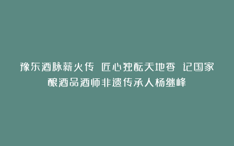 豫东酒脉薪火传 匠心独酝天地香 记国家酿酒品酒师非遗传承人杨继峰