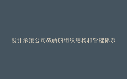 设计承接公司战略的组织结构和管理体系