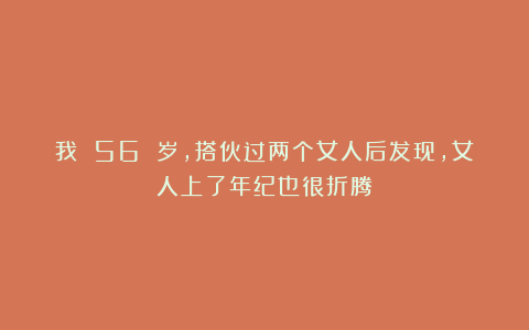 我 56 岁,搭伙过两个女人后发现,女人上了年纪也很折腾