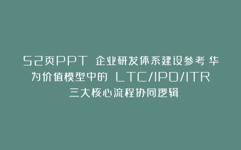 52页PPT 企业研发体系建设参考:华为价值模型中的 LTC/IPD/ITR 三大核心流程协同逻辑