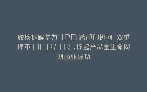 硬核拆解华为 IPD：跨部门协同 双重评审（DCP/TR），撑起产品全生命周期商业成功