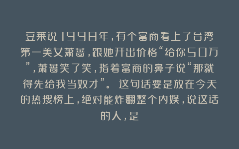 豆莱说：1998年，有个富商看上了台湾第一美女萧蔷，跟她开出价格“给你50万”，萧蔷笑了笑，指着富商的鼻子说“那就得先给我当奴才”。 这句话要是放在今天的热搜榜上，绝对能炸翻整个内娱，说这话的人，是