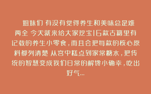 ✨ 姐妹们！有没有觉得养生和美味总是难两全？今天就来给大家挖宝16款古籍里有记载的养生小零食，而且会把每款的核心原料都列清楚！从宫中糕点到家常糖水，把传统的智慧变成我们日常的解馋小确幸，吃出好气…
