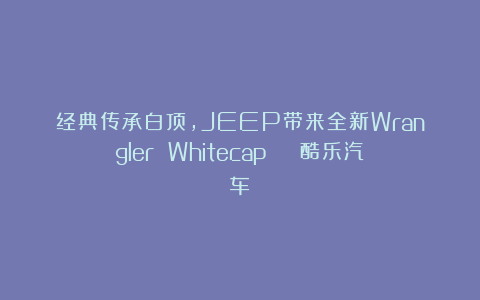 经典传承白顶，JEEP带来全新Wrangler Whitecap | 酷乐汽车