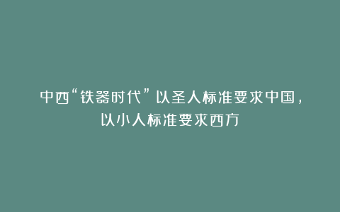 中西“铁器时代”：以圣人标准要求中国，以小人标准要求西方