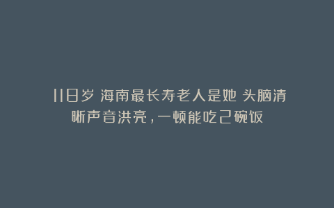 118岁!海南最长寿老人是她!头脑清晰声音洪亮,一顿能吃2碗饭