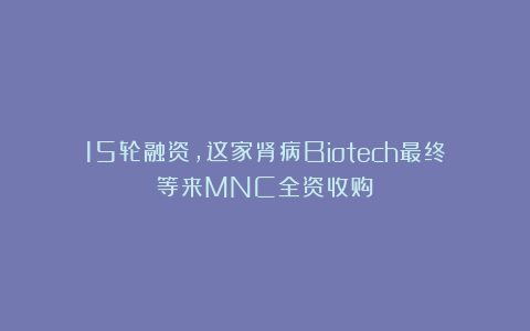 15轮融资,这家肾病Biotech最终等来MNC全资收购