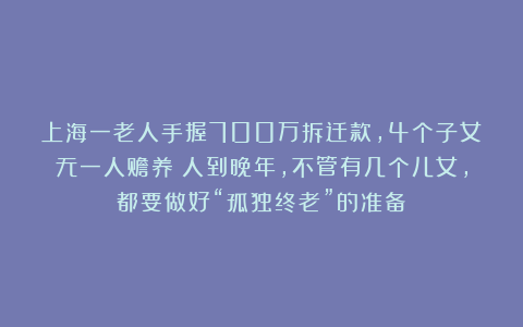 上海一老人手握700万拆迁款，4个子女无一人赡养：人到晚年，不管有几个儿女，都要做好“孤独终老”的准备