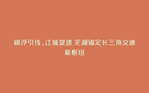 磁浮引线，江城提速！芜湖锚定长三角交通新枢纽