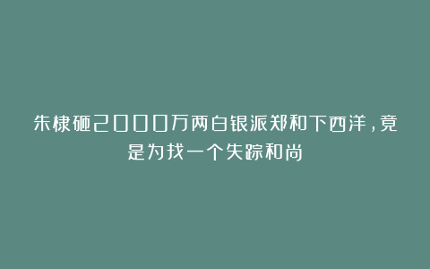 朱棣砸2000万两白银派郑和下西洋，竟是为找一个失踪和尚？