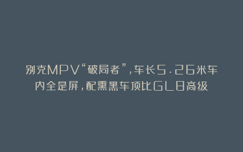 别克MPV“破局者”，车长5.26米车内全是屏，配熏黑车顶比GL8高级