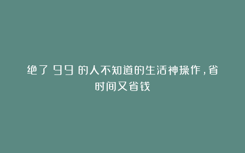 绝了！99%的人不知道的生活神操作，省时间又省钱！