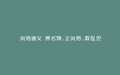 《风俗通义》：辨名物，正风俗，救乱世