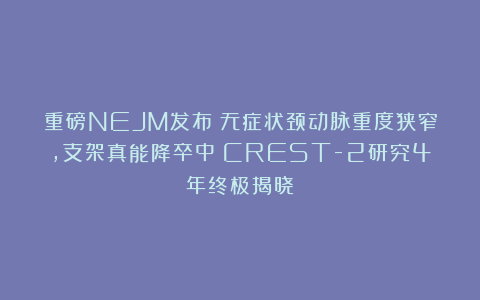 重磅NEJM发布！无症状颈动脉重度狭窄，支架真能降卒中？CREST-2研究4年终极揭晓