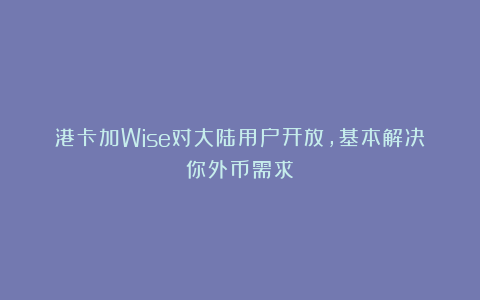 港卡加Wise对大陆用户开放，基本解决你外币需求！