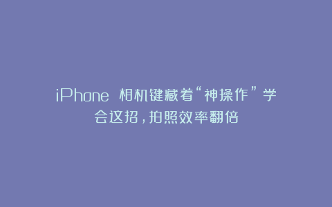iPhone 相机键藏着“神操作”！学会这招，拍照效率翻倍