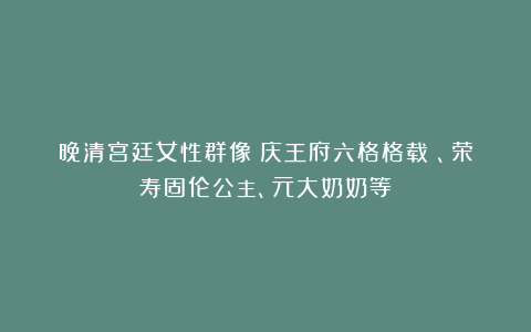 晚清宫廷女性群像：庆王府六格格载扜、荣寿固伦公主、元大奶奶等