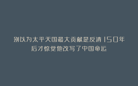 别以为太平天国最大贡献是反清？150年后才惊觉他改写了中国命运