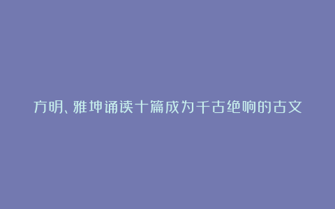 方明、雅坤诵读十篇成为千古绝响的古文