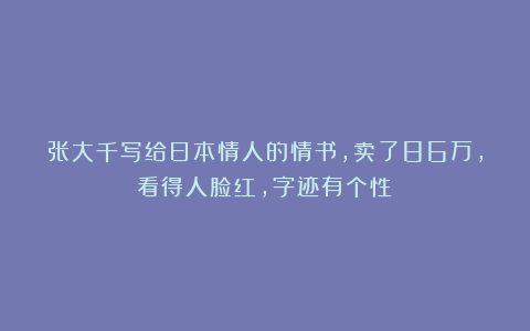 张大千写给日本情人的情书，卖了86万，看得人脸红，字迹有个性！