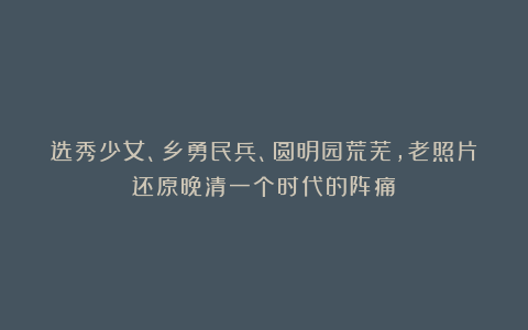 选秀少女、乡勇民兵、圆明园荒芜，老照片还原晚清一个时代的阵痛