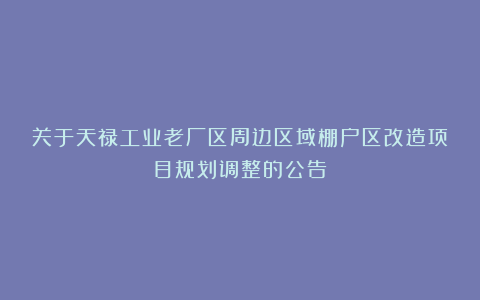 关于天禄工业老厂区周边区域棚户区改造项目规划调整的公告