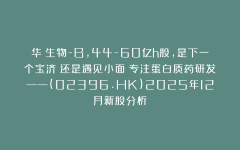 华芢生物-B，44-60亿h股，是下一个宝济？还是遇见小面？专注蛋白质药研发——(02396.HK)2025年12月新股分析